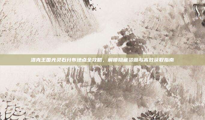 洛克王国光灵石分布地点全攻略,解锁隐藏资源与高效获取指南