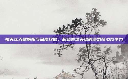 拉克丝天赋解析与深度攻略,超越普通英雄的游戏核心竞争力