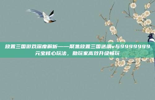 放置三国游戏深度解析——聚焦放置三国送满v与9999999元宝核心玩法，助玩家高效升级畅玩