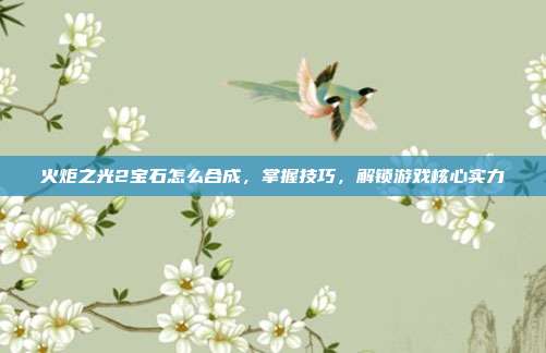 火炬之光2宝石怎么合成，掌握技巧，解锁游戏核心实力