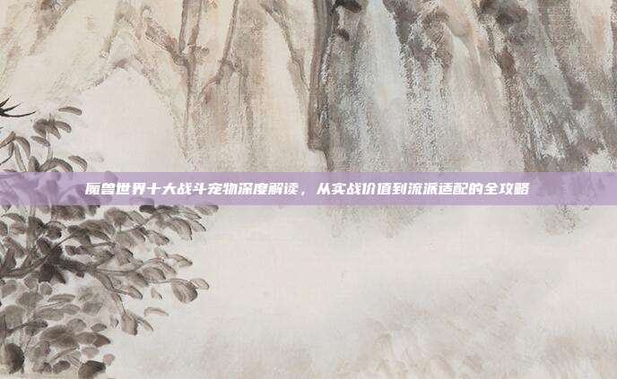 魔兽世界十大战斗宠物深度解读，从实战价值到流派适配的全攻略