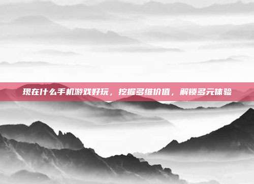 现在什么手机游戏好玩,挖掘多维价值,解锁多元体验