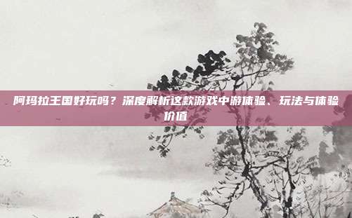 阿玛拉王国好玩吗?深度解析这款游戏中游体验、玩法与体验价值