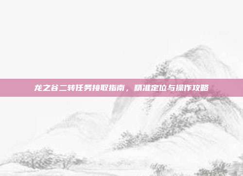 龙之谷二转任务接取指南,精准定位与操作攻略