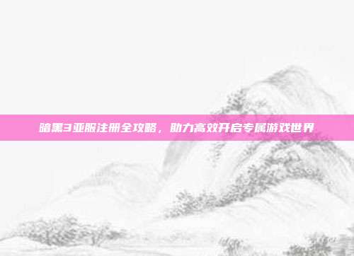 暗黑3亚服注册全攻略,助力高效开启专属游戏世界