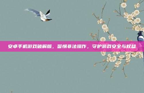 安卓手机游戏破解版，警惕非法操作，守护游戏安全与权益