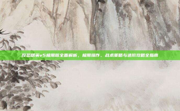 反恐精英v5极限版全面解析，极限操作、战术策略与进阶攻略全指南