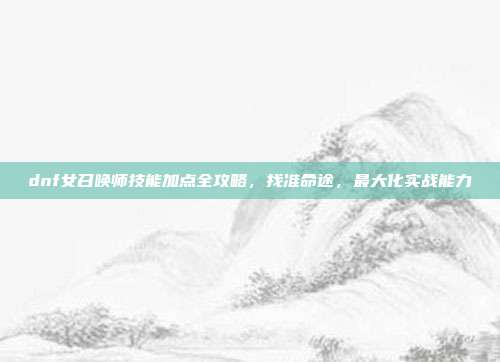 dnf女召唤师技能加点全攻略，找准命途，最大化实战能力