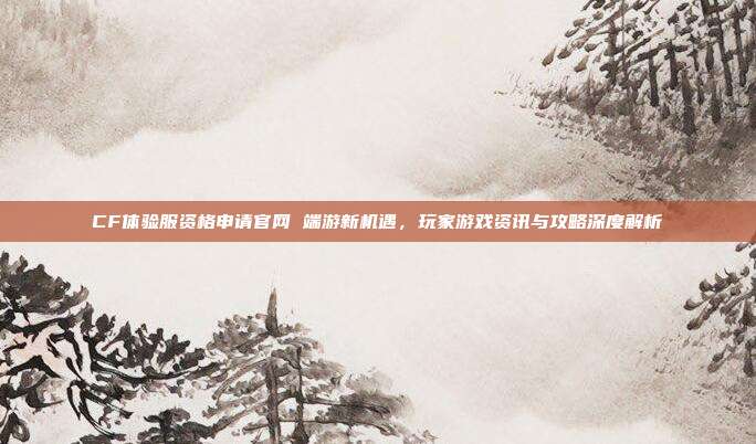 CF体验服资格申请官网 端游新机遇,玩家游戏资讯与攻略深度解析