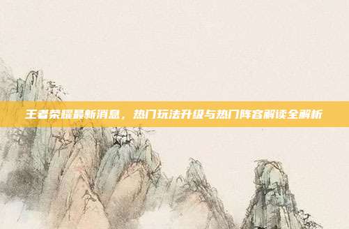 王者荣耀最新消息,热门玩法升级与热门阵容解读全解析