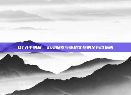 GTA手机版,沉浸探索与策略实操的全方位指南