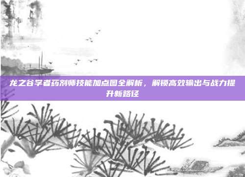 龙之谷学者药剂师技能加点图全解析,解锁高效输出与战力提升新路径