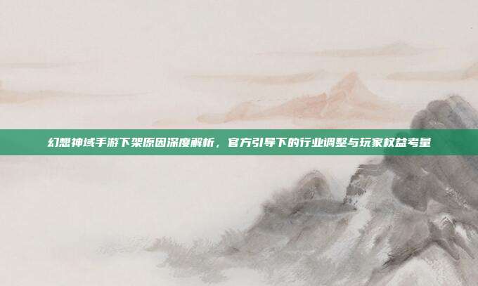 幻想神域手游下架原因深度解析,官方引导下的行业调整与玩家权益考量