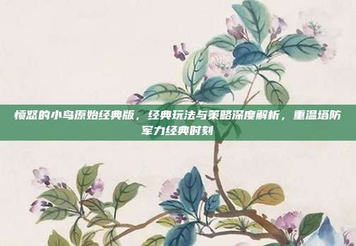 愤怒的小鸟原始经典版,经典玩法与策略深度解析,重温塔防军力经典时刻