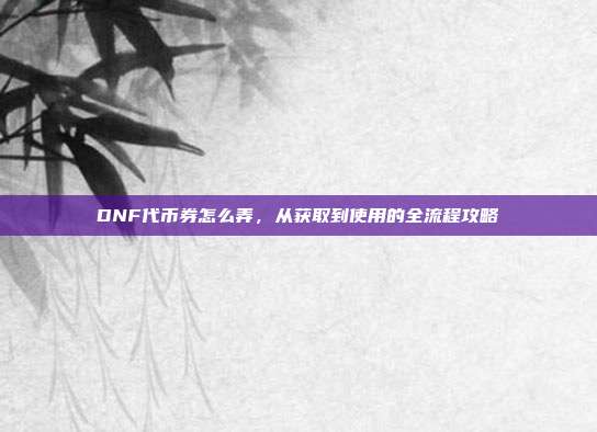 DNF代币券怎么弄，从获取到使用的全流程攻略