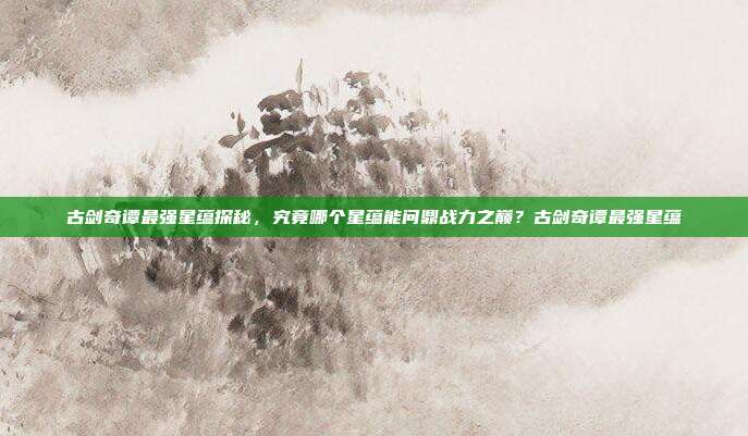 古剑奇谭最强星蕴探秘，究竟哪个星蕴能问鼎战力之巅？古剑奇谭最强星蕴