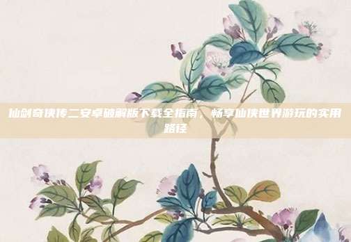 仙剑奇侠传二安卓破解版下载全指南，畅享仙侠世界游玩的实用路径