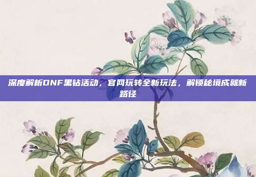 深度解析DNF黑钻活动，官网玩转全新玩法，解锁秘境成就新路径
