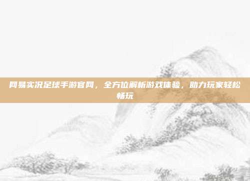网易实况足球手游官网，全方位解析游戏体验，助力玩家轻松畅玩