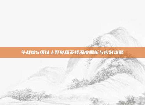 斗战神5级以上野外精英怪深度解析与应对攻略