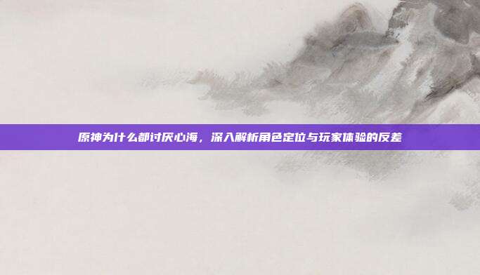 原神为什么都讨厌心海,深入解析角色定位与玩家体验的反差