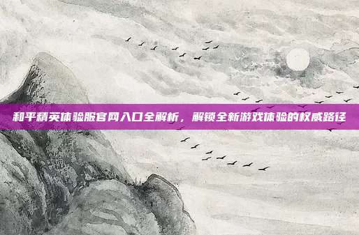和平精英体验服官网入口全解析，解锁全新游戏体验的权威路径