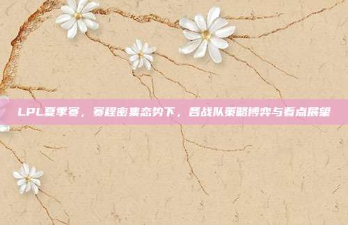 LPL夏季赛,赛程密集态势下,各战队策略博弈与看点展望