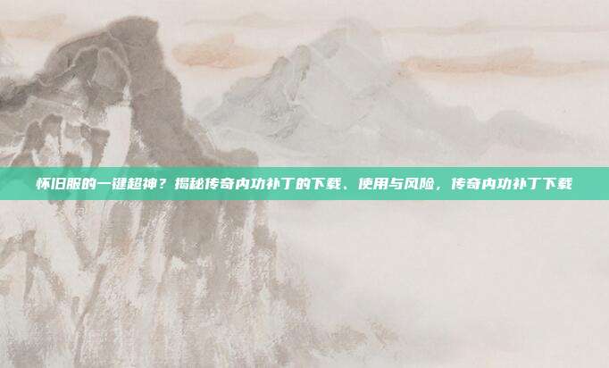 怀旧服的一键超神？揭秘传奇内功补丁的下载、使用与风险，传奇内功补丁下载