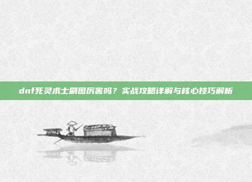 dnf死灵术士刷图厉害吗?实战攻略详解与核心技巧解析