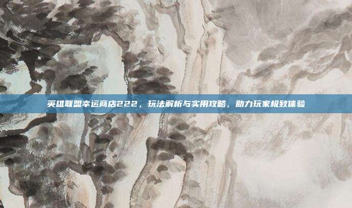 英雄联盟幸运商店222，玩法解析与实用攻略，助力玩家极致体验
