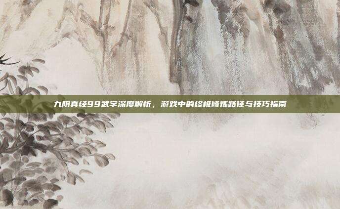 九阴真经99武学深度解析,游戏中的终极修炼路径与技巧指南