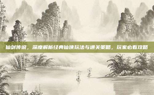 仙剑传说，深度解析经典仙侠玩法与通关策略，玩家必看攻略