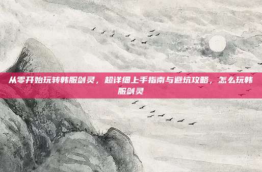从零开始玩转韩服剑灵,超详细上手指南与避坑攻略,怎么玩韩服剑灵