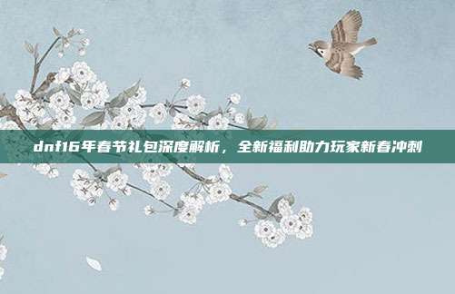 dnf16年春节礼包深度解析,全新福利助力玩家新春冲刺