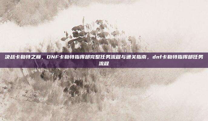 决战卡勒特之巅，DNF卡勒特指挥部完整任务流程与通关指南，dnf卡勒特指挥部任务流程