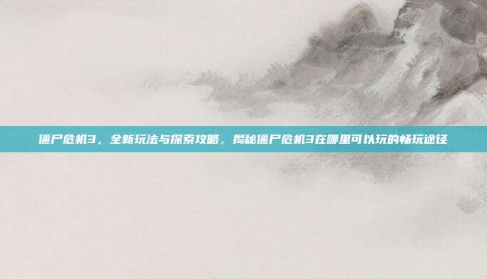 僵尸危机3,全新玩法与探索攻略,揭秘僵尸危机3在哪里可以玩的畅玩途径
