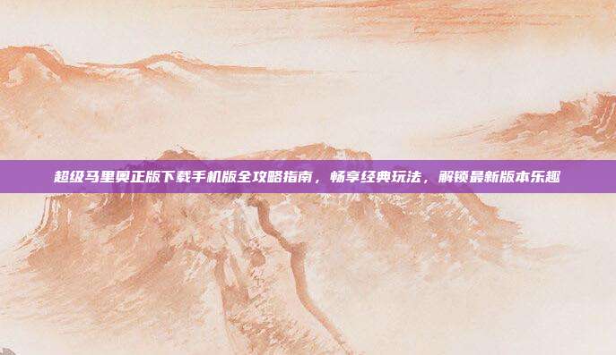 超级马里奥正版下载手机版全攻略指南,畅享经典玩法,解锁最新版本乐趣