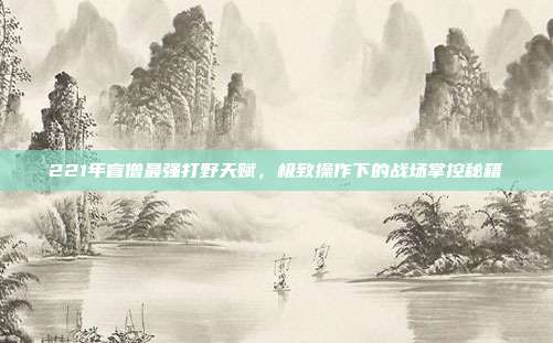 221年盲僧最强打野天赋，极致操作下的战场掌控秘籍