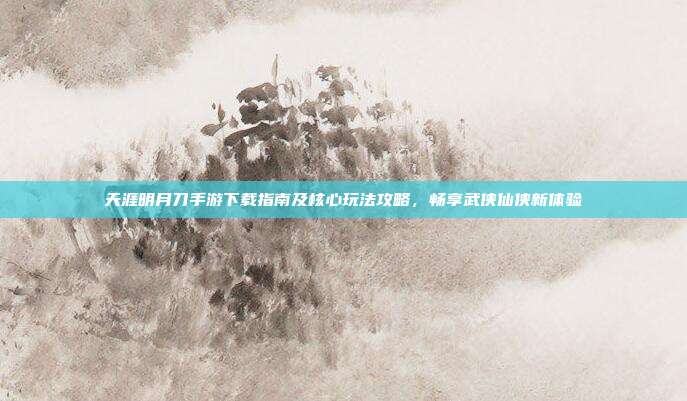 天涯明月刀手游下载指南及核心玩法攻略,畅享武侠仙侠新体验
