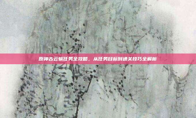 原神古云螭任务全攻略，从任务目标到通关技巧全解析