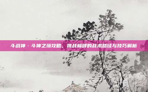 斗战神·斗神之境攻略,挑战巅峰的战术路径与技巧解析