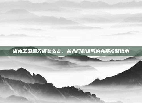 洛克王国通天塔怎么去，从入门到进阶的完整攻略指南