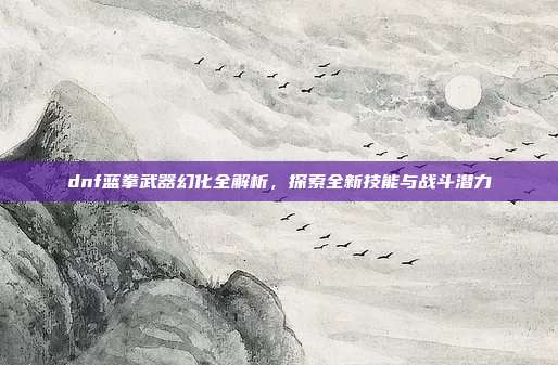 dnf蓝拳武器幻化全解析，探索全新技能与战斗潜力