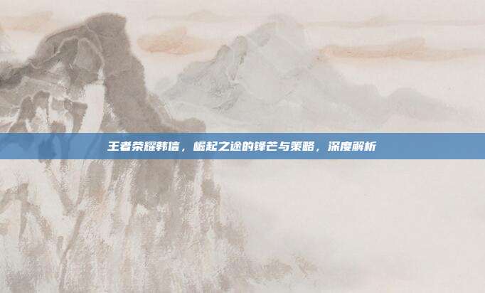 王者荣耀韩信,崛起之途的锋芒与策略,深度解析
