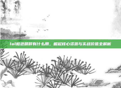 lol橙色精粹有什么用,崛起核心资源与实战价值全解析