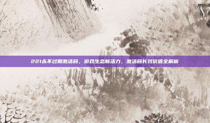 221永不过期激活码,游戏生态新活力,激活码长效价值全解析