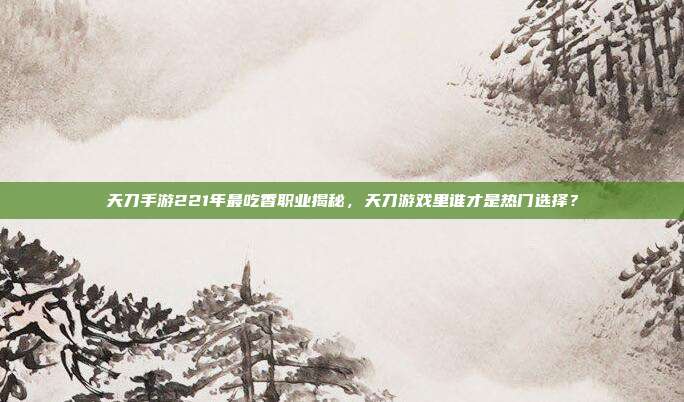 天刀手游221年最吃香职业揭秘,天刀游戏里谁才是热门选择?