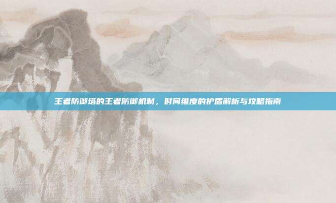王者防御塔的王者防御机制，时间维度的护盾解析与攻略指南