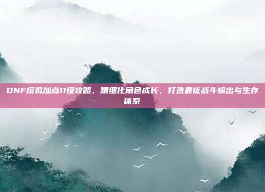 DNF模拟加点11级攻略,精细化角色成长,打造最优战斗输出与生存体系