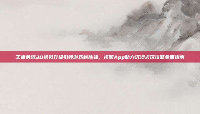 王者荣耀3D视觉升级引领游戏新体验,视频App助力沉浸式玩攻略全面指南